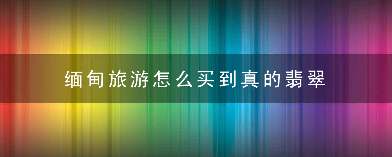 缅甸旅游怎么买到真的翡翠 缅甸旅游如何买到真的翡翠